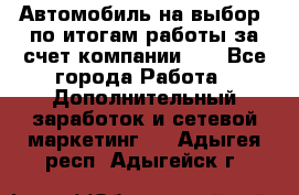 Автомобиль на выбор -по итогам работы за счет компании!!! - Все города Работа » Дополнительный заработок и сетевой маркетинг   . Адыгея респ.,Адыгейск г.